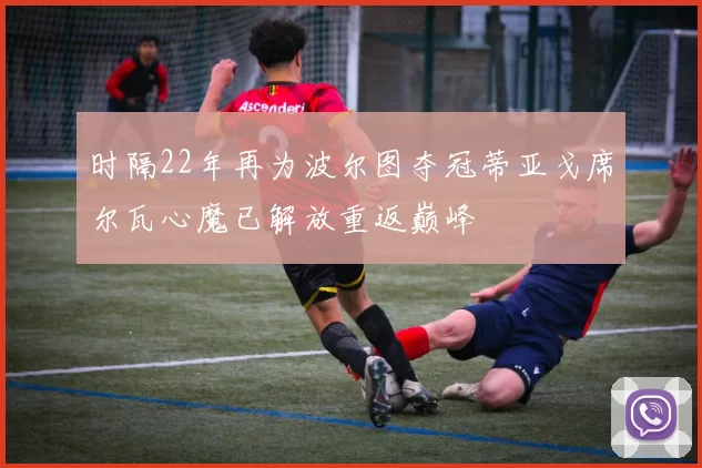 时隔22年再为波尔图夺冠蒂亚戈席尔瓦心魔已解放重返巅峰