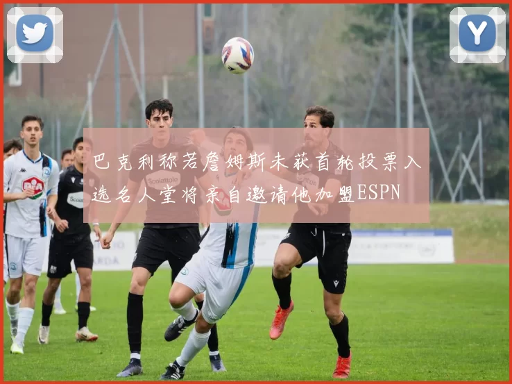巴克利称若詹姆斯未获首轮投票入选名人堂将亲自邀请他加盟ESPN