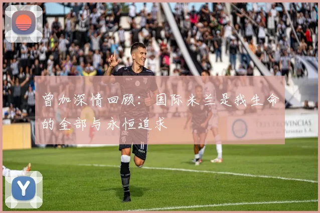 曾加深情回顾：国际米兰是我生命的全部与永恒追求