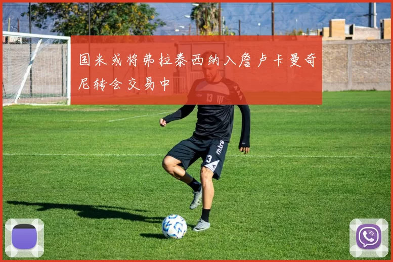 国米或将弗拉泰西纳入詹卢卡曼奇尼转会交易中