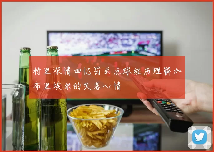特里深情回忆罚丢点球经历理解加布里埃尔的失落心情