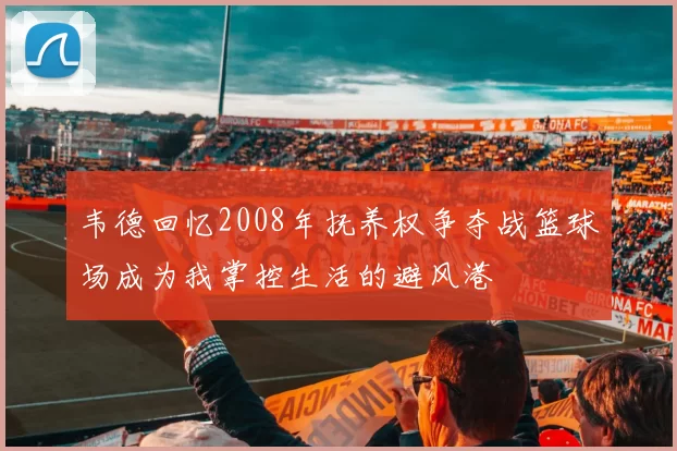 韦德回忆2008年抚养权争夺战篮球场成为我掌控生活的避风港