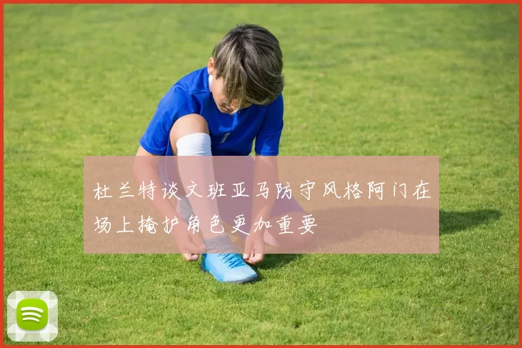 杜兰特谈文班亚马防守风格阿门在场上掩护角色更加重要