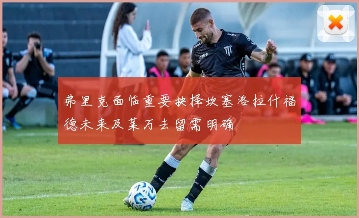 弗里克面临重要抉择坎塞洛拉什福德未来及莱万去留需明确