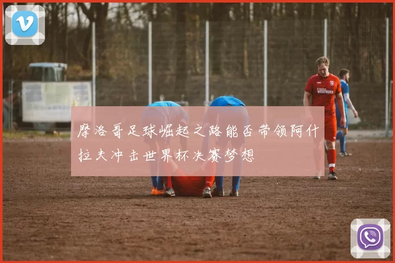 摩洛哥足球崛起之路能否带领阿什拉夫冲击世界杯决赛梦想