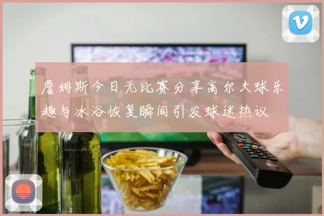 詹姆斯今日无比赛分享高尔夫球乐趣与冰浴恢复瞬间引发球迷热议