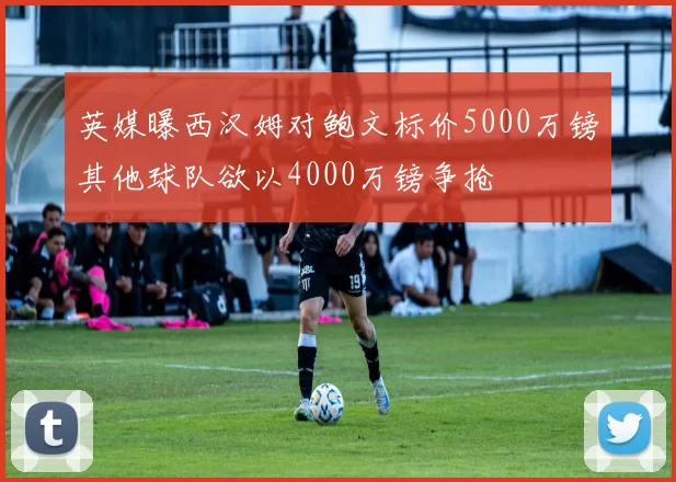 英媒曝西汉姆对鲍文标价5000万镑其他球队欲以4000万镑争抢
