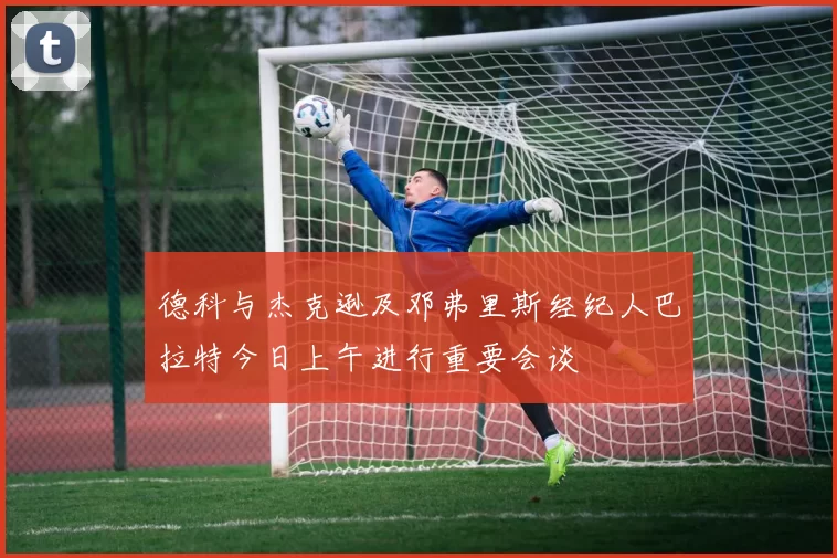 德科与杰克逊及邓弗里斯经纪人巴拉特今日上午进行重要会谈