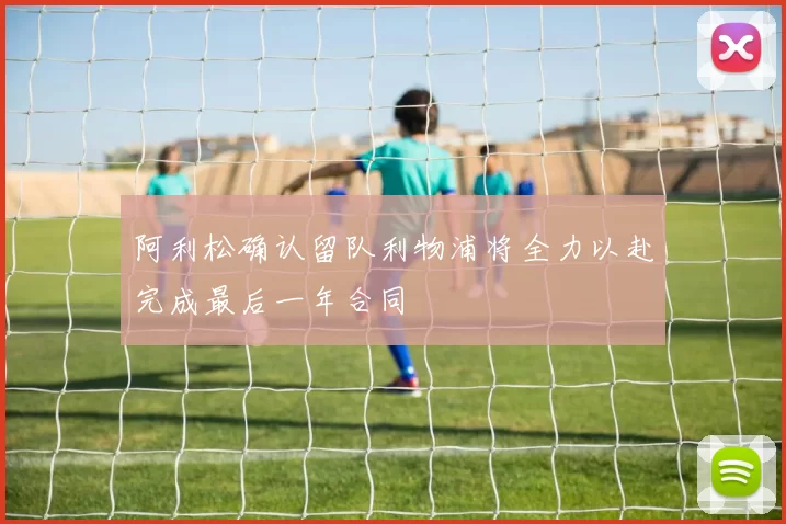 阿利松确认留队利物浦将全力以赴完成最后一年合同