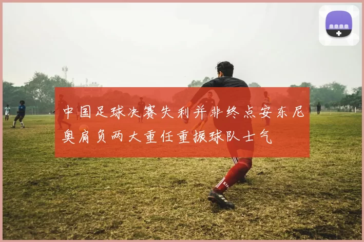 中国足球决赛失利并非终点安东尼奥肩负两大重任重振球队士气